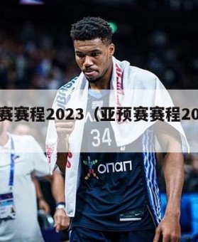 亚预赛赛程2023（亚预赛赛程2023中国）